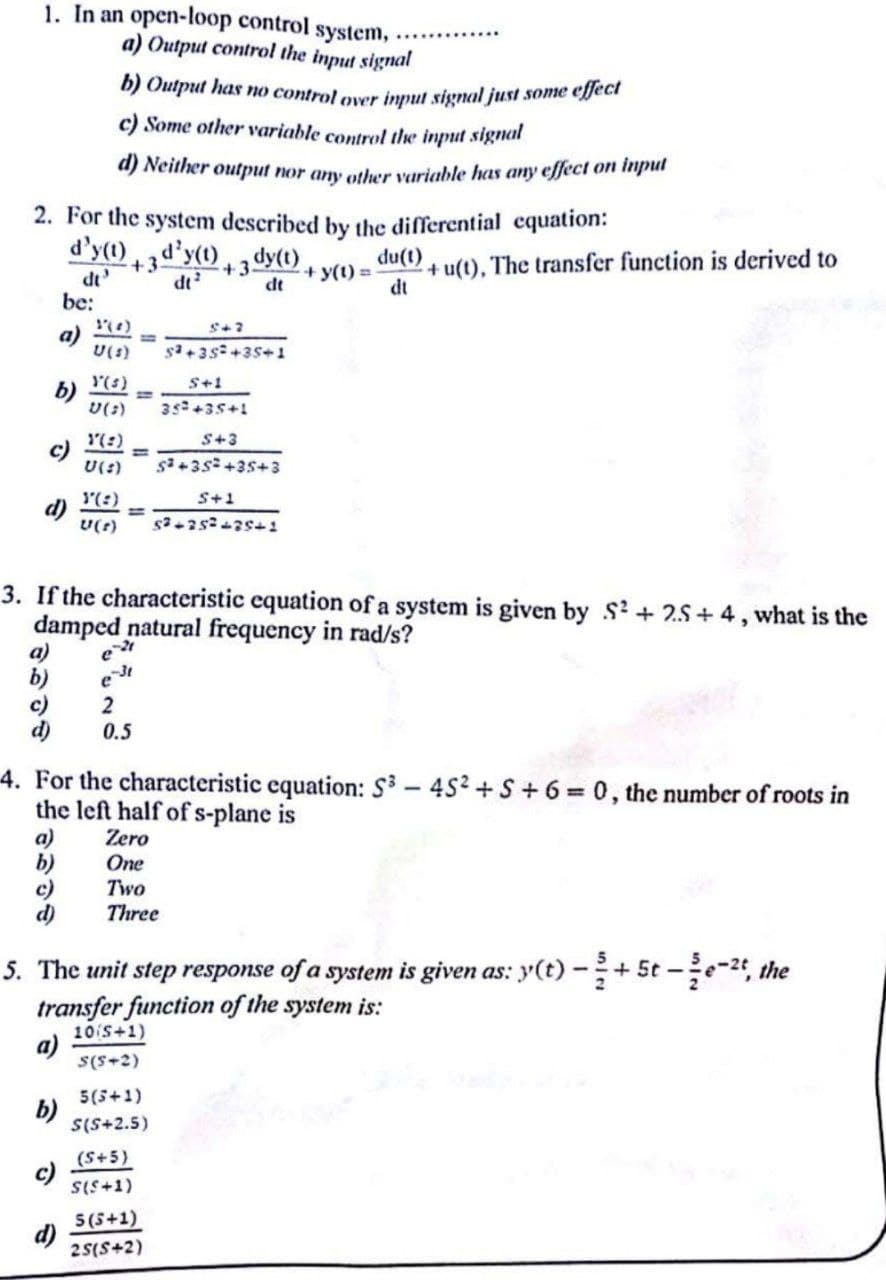 1. In an open-loop control
system,
a) Output control the input signal
b) Output has no control over input signal just some epeci
c) Some other variable control the input signal
a) Neither output nor any other variable has any effect on inpul
2. For the system described by the differential equation:
d'y(1)
dt
be:
+ u(t), The transfer function is derived to
dt
+3d"y(1), dy(t).
du(t)
dt
+3.
dt
+ y(1) =
a)
U(s)
s+3s+35+1
(s)
S+1
35+35+!
(:)
S+3
%3D
U(:)
1(:)
S+1
U(r)
3. If the characteristic equation of a system is given by S? + 2.S + 4, what is the
damped natural frequency in rad/s?
a)
b)
c)
d)
2
0.5
4. For the characteristic equation: S3 - 452 +S + 6 = 0, the number of roots in
the left half of s-plane is
Zero
One
Two
Three
a)
り
の
5. The unit step response of a system is given as: y(t) -+5t -e-2, the
transfer function of the system is:
10 S+1)
a)
S(S+2)
5(5+1)
b)
S(S+2.5)
(S+5)
c)
SIS+1)
5(5+1)
25(S+2)
