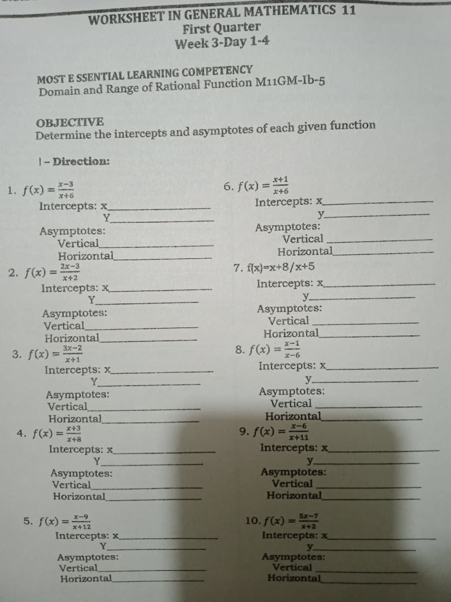 WORKSHEET IN GENERAL MATHEMATICS 11
First Quarter
Week 3-Day 1-4
MOST E SSENTIAL LEARNING COMPETENCY
Domain and Range of Rational Function M11GM-Ib-5
ОВJЕСТIVE
Determine the intercepts and asymptotes of each given function
1-Direction:
x+1
1. f(x) =46
6. f(x) =
x+6
Intercepts: x_
Y
Intercepts: x_
y.
Asymptotes:
Vertical
Horizontal
Asymptotes:
Vertical
Horizontal
2. f(x) =
2x-3
%3D
x+2
7. f(x)=x+8/x+5
Intercepts: x
Intercepts: x
Y
Asymptotes:
Vertical
Horizontal
y.
Asymptotes:
Vertical
Horizontal
8. f(x) =
x-1
3x-2
3. f(x) =
x+1
Intercepts: x
Intercepts: x_
Y.
y.
Asymptotes:
Vertical
Asymptotes:
Vertical
Horizontal
x+3
Horizontal
9. f(x) =
x-6
4. f(x)
%3D
x+8
x+11
Intercepts: x
Intercepts: x_
Y
Asymptotes:
Vertical
Horizontal
y.
Asymptotes:
Vertical
Horizontal
x-9
5x-7
5. f(x) =
10. f(x) =
x+2
x+12
Intercepts: x
Intercepts: x
Y.
Asymptotes:
Vertical
Horizontal
y.
Asymptotes:
Vertical
Horizontal
