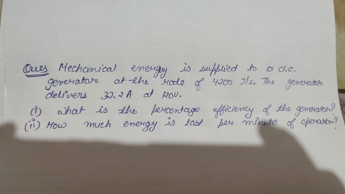 Ques Mechanical energy is supplied to a d.c.
Mode of 4200 Jls. The generator
generator at the
delivers
32.2 A at ROV.
what is the percentage efficiency of the generator?
per minute of operation?
much energy is lost
ů)
(₁) How