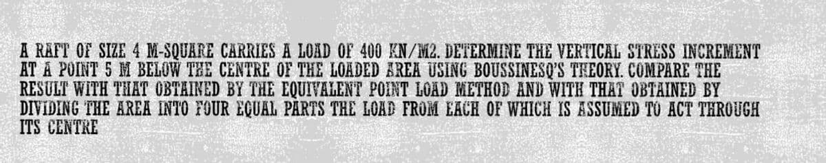 A RAFT OF SIZE 4 M-SQUARE CARRIES A LOAD OF 400 KN/M2. DETERMINE THE VERTICAL STRESS INCREMENT
AT A POINT 5 M BELOW THE CENTRE OF THE LOADED AREA USING BOUSSINESQ'S THEORY. COMPARE THE
RESULT WITH THAT OBTAINED BY THE EQUIVALENT POINT LOAD METHOD AND WITH THAT OBTAINED BY
DIVIDING THE AREA INTO FOUR EQUAL PARTS THE LOAD FROM EACH OF WHICH IS ASSUMED TO ACT THROUGH
ITS CENTRE