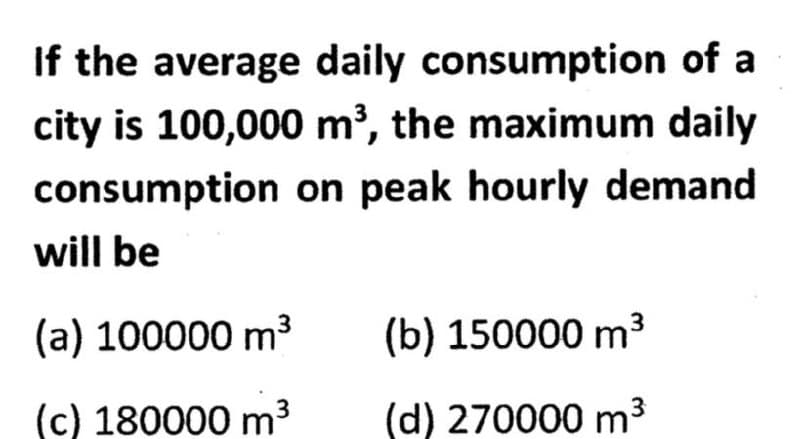 If the average daily consumption of a
city is 100,000 m³, the maximum daily
consumption on peak hourly demand
will be
(a) 100000 m³
(c) 180000 m³ 3
(b) 150000 m³
(d) 270000 m³