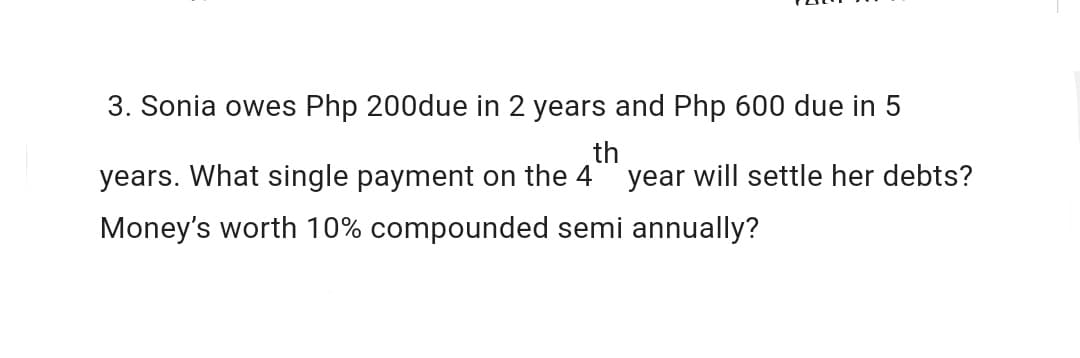 3. Sonia owes Php 200due in 2 years and Php 600 due in 5
th
years. What single payment on the 4 year will settle her debts?
Money's worth 10% compounded semi annually?