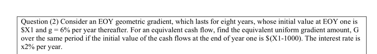 Question (2) Consider an EOY geometric gradient, which lasts for eight years, whose initial value at EOY one is
$X1 and g = 6% per year thereafter. For an equivalent cash flow, find the equivalent uniform gradient amount, G
over the same period if the initial value of the cash flows at the end of year one is $(X1-1000). The interest rate is
x2% per year.