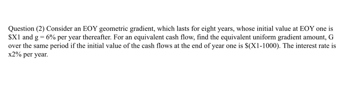 Question (2) Consider an EOY geometric gradient, which lasts for eight years, whose initial value at EOY one is
$X1 and g = 6% per year thereafter. For an equivalent cash flow, find the equivalent uniform gradient amount, G
over the same period if the initial value of the cash flows at the end of year one is $(X1-1000). The interest rate is
x2% per year.