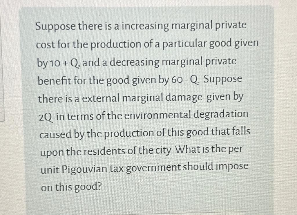 Suppose there is a increasing marginal private
cost for the production of a particular good given
by 10+Q, and a decreasing marginal private
benefit for the good given by 60-Q. Suppose
there is a external marginal damage given by
2Q in terms of the environmental degradation
caused by the production of this good that falls
upon the residents of the city. What is the per
unit Pigouvian tax government should impose
on this good?