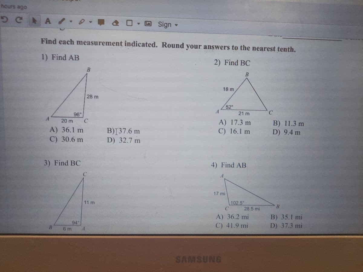 hours ago
A /
O Sign -
4.
Find each measurement indicated. Round your answers to the nearest tenth.
1) Find AB
2) Find BC
18 m
28 m
52°
A
21 m
96°
A) 17.3 m
C) 16.1 m
B) 11.3 m
D) 9.4 m
20 m
A) 36.1 m
C) 30.6 m
B)[37.6 m
D) 32.7 m
3) Find BC
4) Find AB
A.
17 mi
11 m
102.5
B.
28.5 mi
B) 35.1 mi
D) 37.3 mi
A) 36.2 mi
94
6 m
C) 41.9 mi
SAMSUNG
