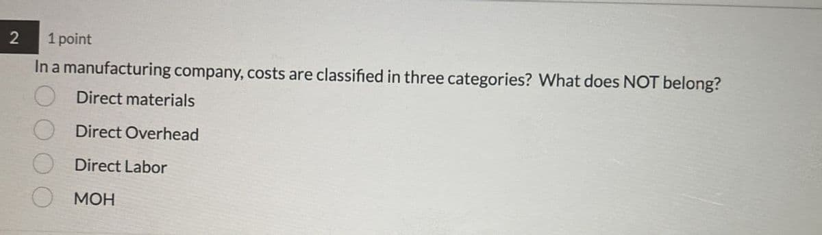 2
1 point
In a manufacturing company, costs are classified in three categories? What does NOT belong?
Direct materials
Direct Overhead
Direct Labor
MOH