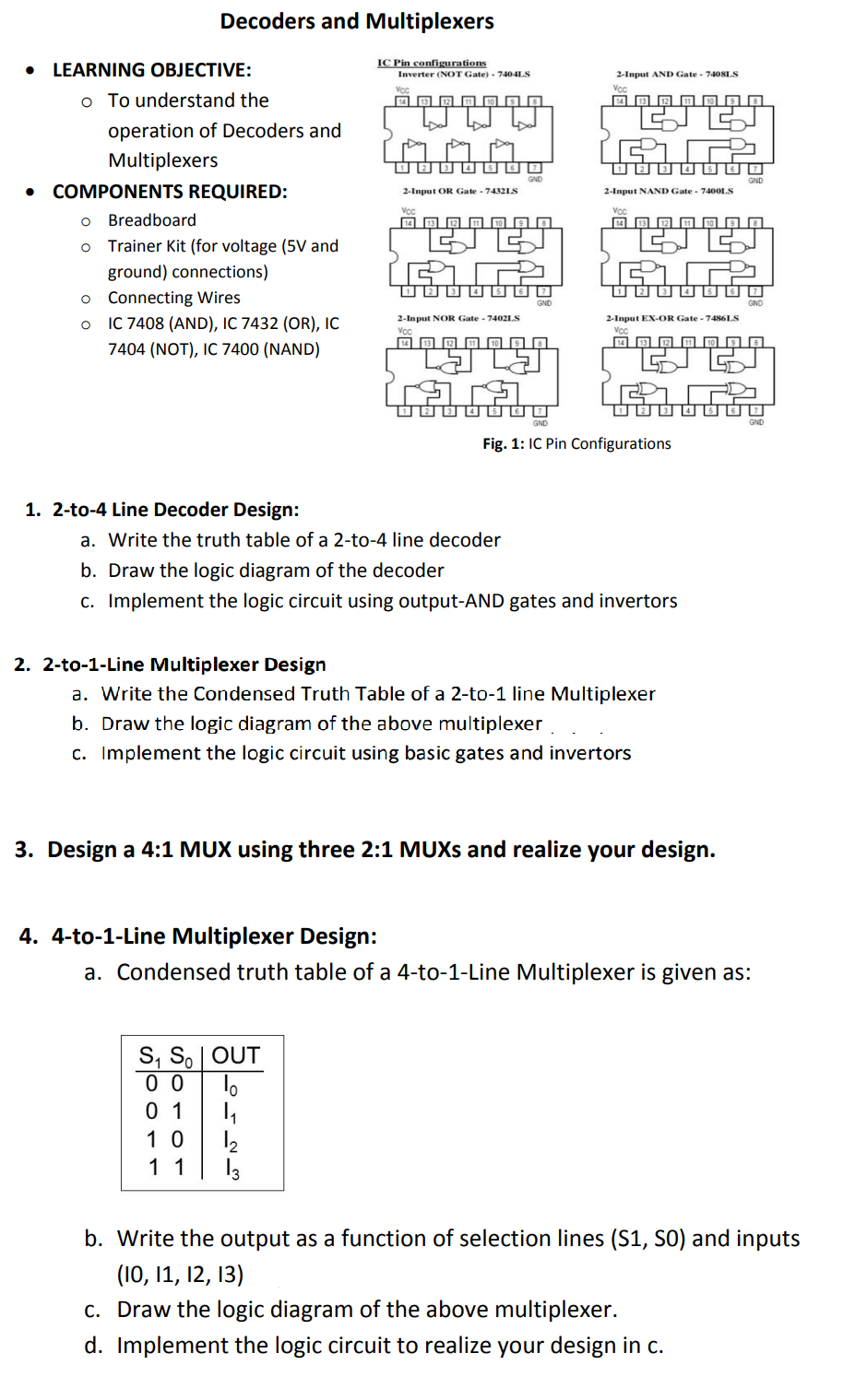 Decoders and Multiplexers
IC Pin configurations
LEARNING OBJECTIVE:
2-Input AND Gate - 740SLS
Inverter (NOT Gate) - 7404LS
Vor
Vcc
o To understand the
14 13
12
operation of Decoders and
Multiplexers
COMPONENTS REQUIRED:
2-Input NAND Gate - 74001S
2-Input OR Gate - 74321S
Vcc
Voc
Breadboard
14 13 12 O O 9 O
Trainer Kit (for voltage (5V and
品
ground) connections)
o Connecting Wires
IC 7408 (AND), IC 7432 (OR), IC
7404 (NOT), IC 7400 (NAND)
2-Input NOR Gate - 7402LS
2-Input EX-OR Gate - 7486LS
Vc
Vc
GND
Fig. 1: IC Pin Configurations
1. 2-to-4 Line Decoder Design:
a. Write the truth table of a 2-to-4 line decoder
b. Draw the logic diagram of the decoder
c. Implement the logic circuit using output-AND gates and invertors
2. 2-to-1-Line Multiplexer Design
a. Write the Condensed Truth Table of a 2-to-1 line Multiplexer
b. Draw the logic diagram of the above multiplexer
c. Implement the logic circuit using basic gates and invertors
3. Design a 4:1 MUX using three 2:1 MUXS and realize your design.
4. 4-to-1-Line Multiplexer Design:
a. Condensed truth table of a 4-to-1-Line Multiplexer is given as:
S, So | OUT
0 0
0 1
12
1 1
1 0
13
b. Write the output as a function of selection lines (S1, S0) and inputs
(10, 11, 12, 13)
c. Draw the logic diagram of the above multiplexer.
d. Implement the logic circuit to realize your design in c.
