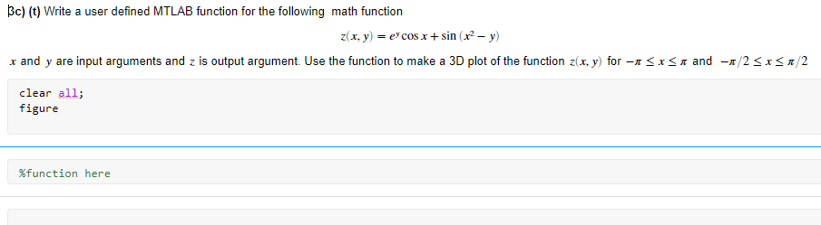 Bc) (t) Write a user defined MTLAB function for the following math function
z(x, y) = e cos x+ sin (x – y)
x and y are input arguments and z is output argument. Use the function to make a 3D plot of the function z(x, y) for -n <x<n and -n/2 <x<a/2
clear all;
figure
%function here
