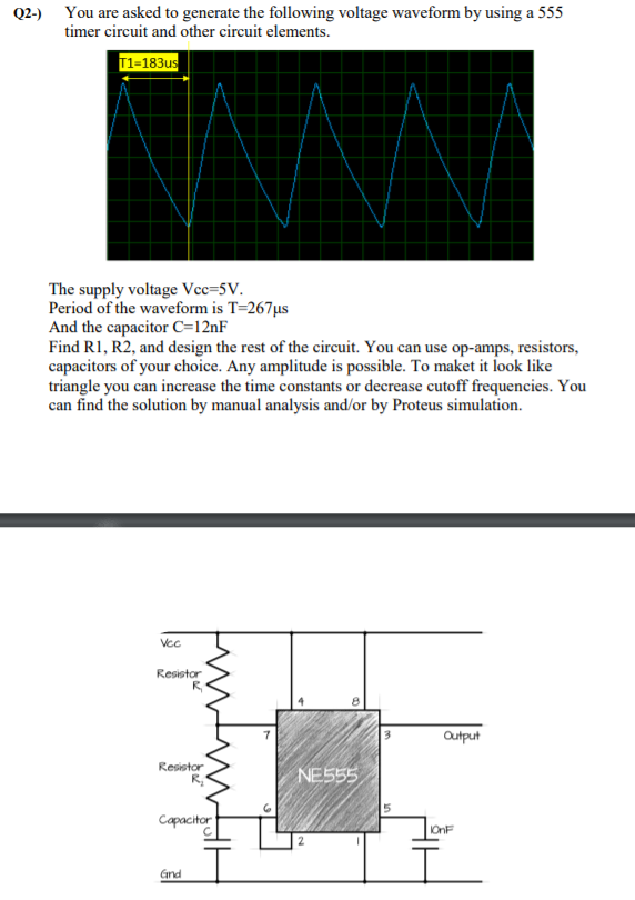 Q2-) You are asked to generate the following voltage waveform by using a 555
timer circuit and other circuit elements.
T1-183us
The supply voltage Vcc=5V.
Period of the waveform is T=267µs
And the capacitor c=12nF
Find R1, R2, and design the rest of the circuit. You can use op-amps, resistors,
capacitors of your choice. Any amplitude is possible. To maket it look like
triangle you can increase the time constants or decrease cutoff frequencies. You
can find the solution by manual analysis and/or by Proteus simulation.
Vcc
Resistor
Output
Resistor
NE555
Capacitor
OnF
Gnd
