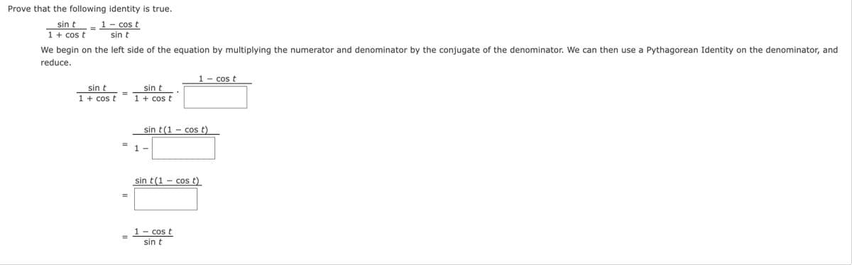 Prove that the following identity is true.
1 - cos t
sin t
sin t
1 + cos t
We begin on the left side of the equation by multiplying the numerator and denominator by the conjugate of the denominator. We can then use a Pythagorean Identity on the denominator, and
reduce.
1
- cos t
sin t
sin t
%D
1 + cos t
1 + cos t
sin t(1 – cos t)
1
sin t(1 – cos t)
1
Cos t
sin t
