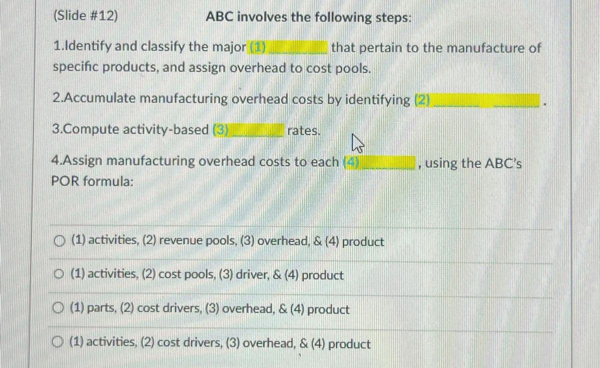 (Slide #12)
1.Identify and classify the major (1)
specific products, and assign overhead to cost pools.
2.Accumulate manufacturing overhead costs by identifying (2)
3.Compute activity-based (3)
4.Assign manufacturing overhead costs to each (4))
POR formula:
ABC involves the following steps:
rates.
that pertain to the manufacture of
B
(1) activities, (2) revenue pools, (3) overhead, & (4) product
Ⓒ (1) activities, (2) cost pools, (3) driver, & (4) product
(1) parts, (2) cost drivers, (3) overhead, & (4) product
(1) activities, (2) cost drivers, (3) overhead, & (4) product
, using the ABC's