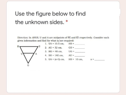 Use the figure below to find
the unknown sides. *
Direction: In AHG8, U and A are midpoints of HG and GS respectively. Consider each
given information and find for what in/are required:
1. UA - 10.5 em,
HS-
2. AG- 32 em,
GS-
3. HG- 48 cm,
4. SH - 140 em,
5. UA - (x+3) em, HS- 10 cm,
UG-
AU
