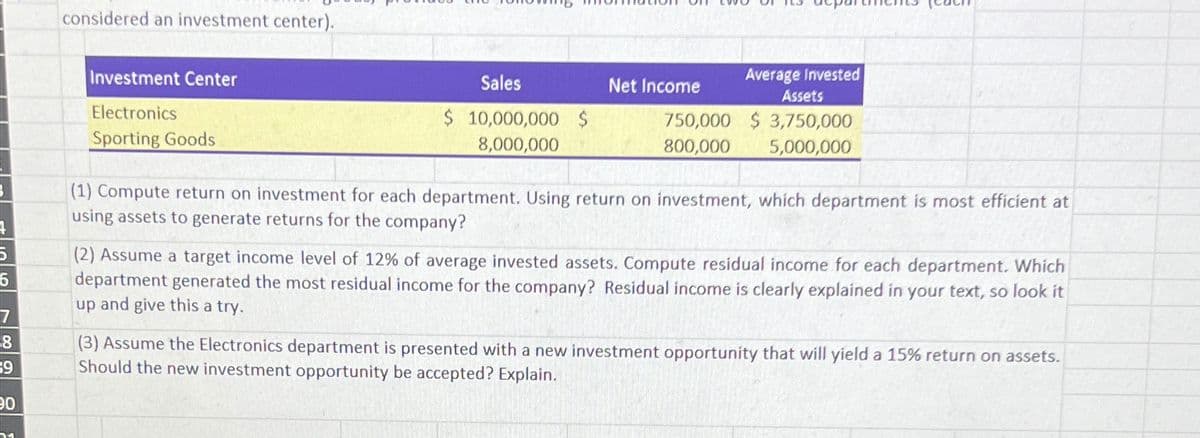 considered an investment center).
Investment Center
Electronics
Sporting Goods
Sales
Net Income
$ 10,000,000 $
8,000,000
750,000
800,000
Average Invested
Assets
$3,750,000
5,000,000
5
5
7
8
9
(1) Compute return on investment for each department. Using return on investment, which department is most efficient at
using assets to generate returns for the company?
(2) Assume a target income level of 12% of average invested assets. Compute residual income for each department. Which
department generated the most residual income for the company? Residual income is clearly explained in your text, so look it
up and give this a try.
(3) Assume the Electronics department is presented with a new investment opportunity that will yield a 15% return on assets.
Should the new investment opportunity be accepted? Explain.
90