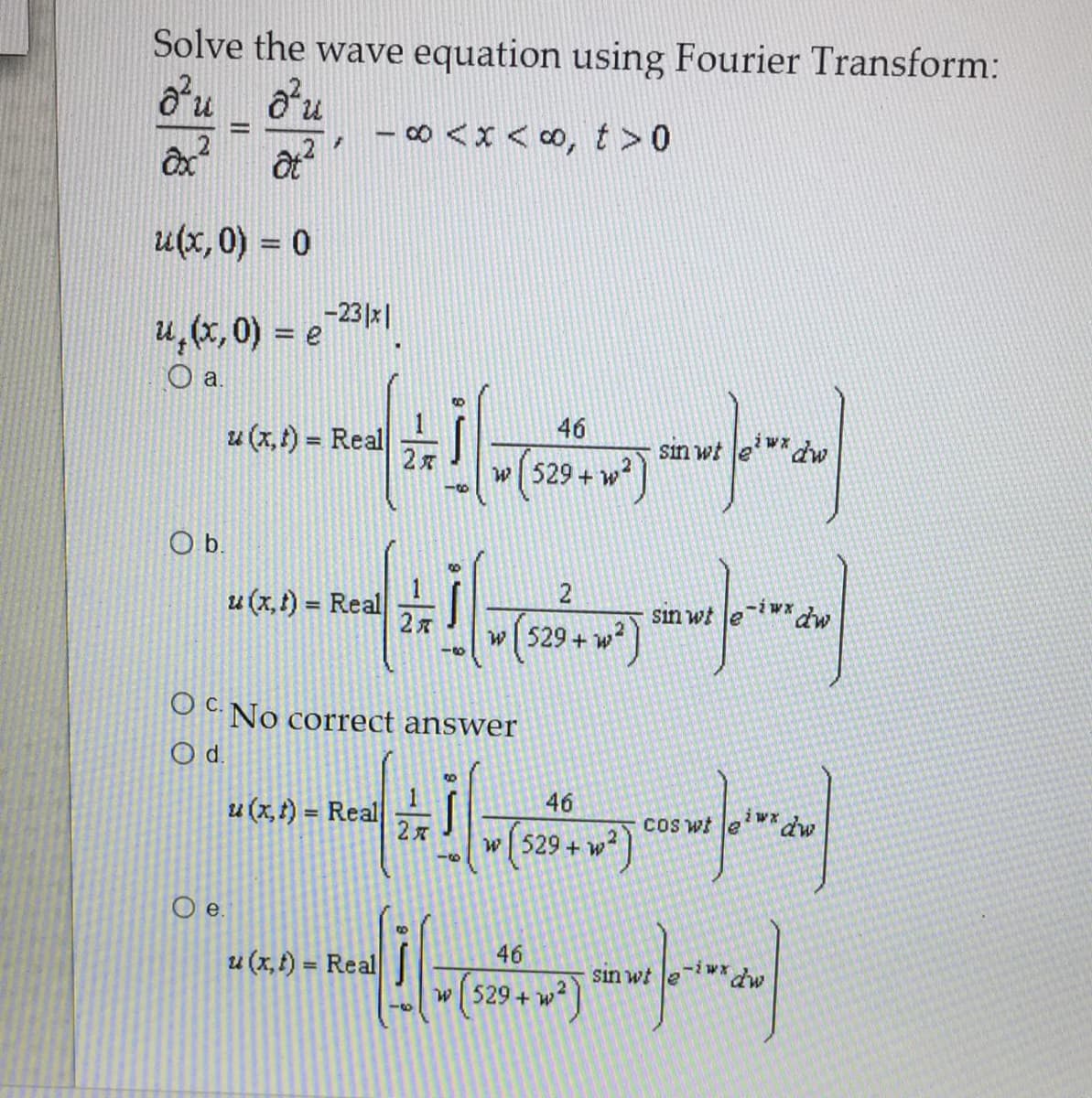 Solve the wave equation using Fourier Transform:
o'u ou
∞ <x < ∞, t >0
%3D
u(x, 0) = 0
u, (x, 0) = e 23 |
Oa.
46
u (x, t) = Real
sin wt le
w 529 + w
Ob.
u (x, t) = Real
-iwx
sin wt Je
%3D
w529+
O C. No correct answer
Od.
46
u (x, t) = Real
COS wt e
dw
w[ 529 + w?
Oe.
u (x, t) = Real
46
iw* dw
%3D
sin wt le
w 529 + w
