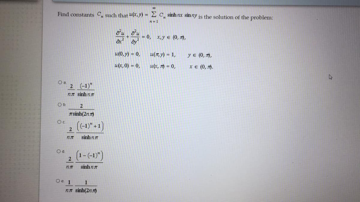 00
Find constants C such that u(x,y) = 2 C, sinh nx sinny is the solution of the problem:
n-1
= 0, x,y e (0, 7),
u(0, y) = 0,
u(7, y) = 1,
у (0, т),
u(x,0) = 0,
u(x, 7) = 0,
хе (0, т).
Oa.
2 (-1)"
nn sinhn7
Ob.
T sinh(2n 7)
Oc.
(-1)" +1)
2
sinh n
Od.
(1-(-1)")
2
sinh nn
Oe. 1
1
nn sinh(2n 7)
