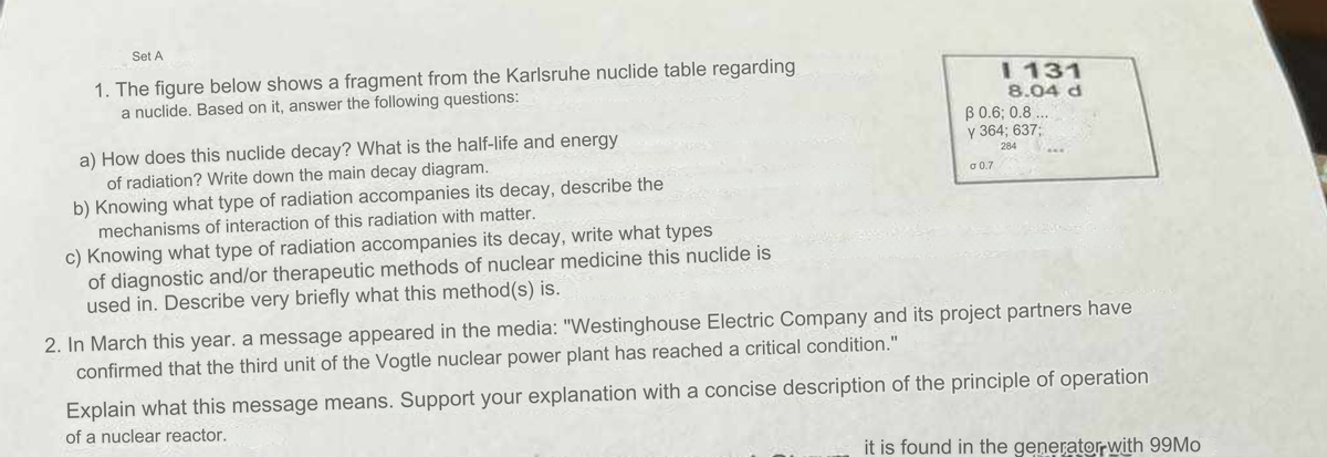 Set A
1. The figure below shows a fragment from the Karlsruhe nuclide table regarding
a nuclide. Based on it, answer the following questions:
a) How does this nuclide decay? What is the half-life and energy
of radiation? Write down the main decay diagram.
b) Knowing what type of radiation accompanies its decay, describe the
mechanisms of interaction of this radiation with matter.
c) Knowing what type of radiation accompanies its decay, write what types
of diagnostic and/or therapeutic methods of nuclear medicine this nuclide is
used in. Describe very briefly what this method(s) is.
I 131
8.04 d
ẞ 0.6; 0.8...
y 364; 637:
σ 0.7
284
2. In March this year, a message appeared in the media: "Westinghouse Electric Company and its project partners have
confirmed that the third unit of the Vogtle nuclear power plant has reached a critical condition."
Explain what this message means. Support your explanation with a concise description of the principle of operation
of a nuclear reactor.
it is found in the generator with 99Mo