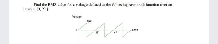 Find the RMS value for a voltage defined as the following saw-tooth function over an
interval [0, 2T]:
Voltage
Vpk
Time
4T
