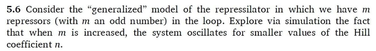 5.6 Consider the "generalized" model of the repressilator in which we have m
repressors (with m an odd number) in the loop. Explore via simulation the fact
that when m is increased, the system oscillates for smaller values of the Hill
coefficient n.
