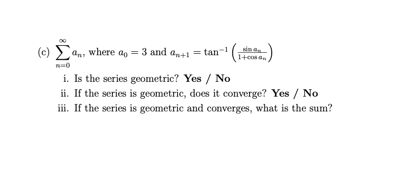 (c) E
sin an
an, where ao = 3 and an+1
= tan-
1
1+cos an
n=0
i. Is the series geometric? Yes / No
ii. If the series is geometric, does it converge? Yes / No
iii. If the series is geometric and converges, what is the sum?
