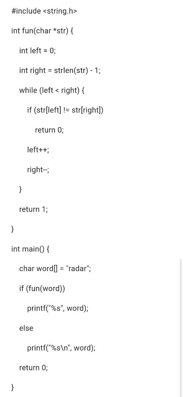 #include <string.h>
int fun(char*str) {
int left = 0;
}
int right = strlen(str) - 1;
while (left right) {
<
}
if (str[left] != str[right])
return 0;
left++;
right--;
return 1;
}
int main() {
char word[] = "radar";
if (fun(word))
printf("%s", word);
else
printf("%s\n", word);
return 0;