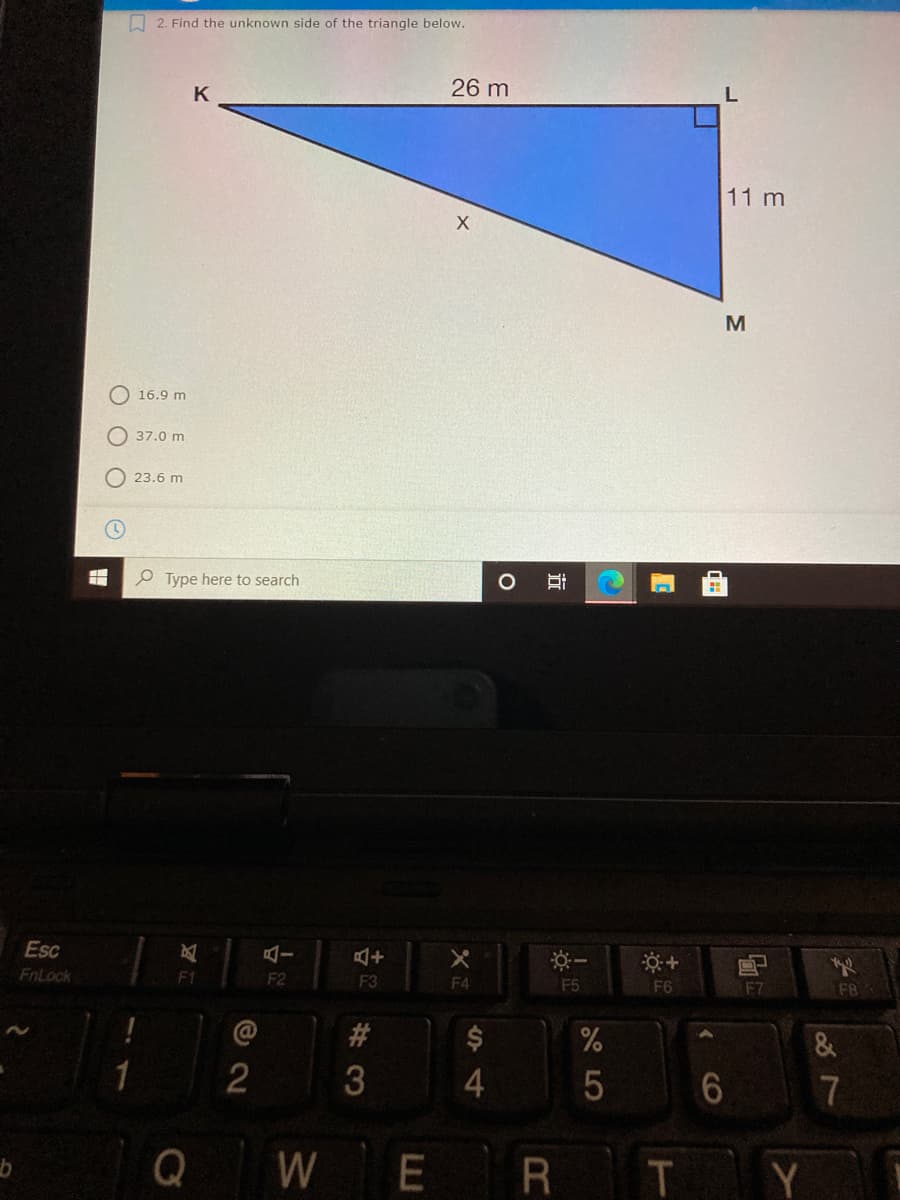 A 2. Find the unknown side of the triangle below.
26 m
K
11 m
M
O 16.9 m
37.0 m
23.6 m
e Type here to search
Esc
FnLock
F1
F2
F3
F4
F5
F6
F7
F8
#3
2
4.
7
Q
W
E
R T Y
వ
CO
近
