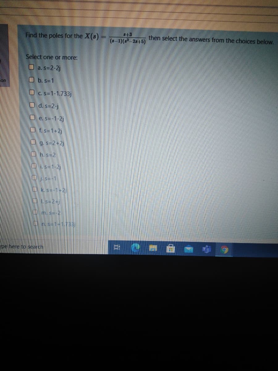 Find the poles for the X(s) =
S+3
(s-1)(s-25+5)
then select the answers from the choices below.
Select one or more:
O a. s=2-2j
ion
O b. s=1
Oc.s=1-1.733j
O d. s=2-j
O e. s=-1-2j
O Es=1+2j
O g. s=2+2j
O h. s=2
i. s=1-2j
V s=-1|
O k.s=-1+2j|
OLs=2+j
D m. s=-2
O n. s=1+1.733
pe here to search
