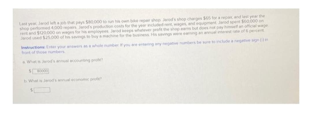 Last year, Jarod left a job that pays $80,000 to run his own bike repair shop. Jarod's shop charges $65 for a repair, and last year the
shop performed 4,000 repairs Jarod's production costs for the year included rent, wages, and equipment Jarod spent $60,000 on
rent and $120,000 on wages for his employees Jarod keeps whetever profit the shop earns but does not pay himself an official wage
Jarod used $25.000 of his savings to buy a machine for the business, His savings were earning an annual interest rate of 6 percent
Instructions: Enter your answers as a whole number If you are entering any negative numbers be sure to include a negative sign (-) in
front of those numbers
a. Whet is Jarod's annual accounting profit?
$0000
b What is Jarod's annual economic profit?
