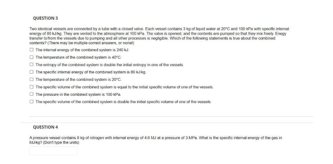 QUESTION 3
Two identical vessels are connected by a tube with a closed valve. Each vessel contains 3 kg of liquid water at 20°C and 100 kPa with specific internal
energy of 80 kJ/kg. They are vented to the atmosphere at 100 kPa. The valve is opened, and the contents are pumped so that they mix freely. Enegy
transfer to/from the vessels due to pumping and all other processes is negligible. Which of the following statements is true about the combined
contents? (There may be multiple correct answers, or none!)
O The internal energy of the combined system is 240 kJ.
O The temperature of the combined system is 40°C.
O The entropy of the combined system is double the initial entropy in one of the vessels
O The specific internal energy of the combined system is 80 kJ/kg.
O The temperature of the combined system is 20°C.
O The specific volume of the combined system is equal to the initial specific volume of one of the vessels.
O The pressure in the combined system is 100 kPa.
O The specific volume of the combined system is double the initial specific volume of one of the vessels.
QUESTION 4
A pressure vessel contains 8 kg of nitrogen with internal energy of 4.6 MJ at a pressure of 3 MPa. What is the specific internal energy of the gas in
MJ/kg? (Don't type the units)
