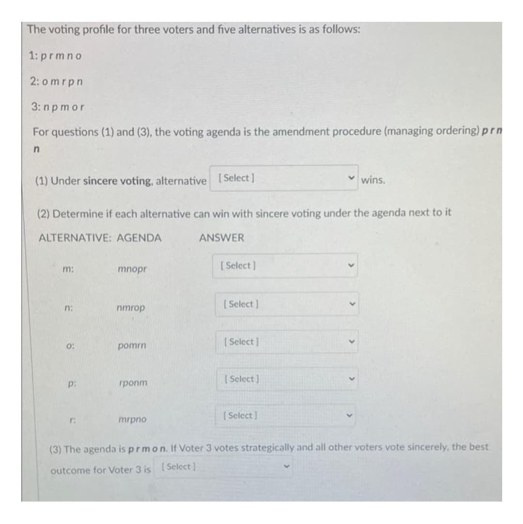 The voting profile for three voters and five alternatives is as follows:
1: prmno
2: omrpn
3: n p mor
For questions (1) and (3), the voting agenda is the amendment procedure (managing ordering) prn
in
(1) Under sincere voting, alternative [Select]
v wins.
(2) Determine if each alternative can win with sincere voting under the agenda next to it
ALTERNATIVE: AGENDA
ANSWER
[ Select]
m:
mnopr
[Select ]
n:
nmrop
[ Select]
o:
pomrn
( Select ]
p:
rponm
[Select]
r:
mrpno
(3) The agenda is prmon. If Voter 3 votes strategically and all other voters vote sincerely, the best
outcome for Voter 3 is Select]
