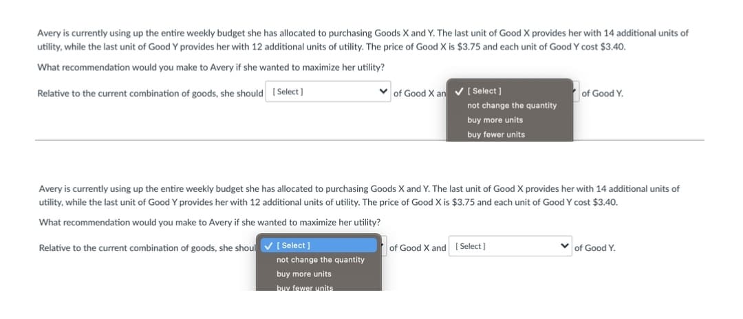 Avery is currently using up the entire weekly budget she has allocated to purchasing Goods X and Y. The last unit of Good X provides her with 14 additional units of
utility, while the last unit of Good Y provides her with 12 additional units of utility. The price of Good X is $3.75 and each unit of Good Y cost $3.40.
What recommendation would you make to Avery if she wanted to maximize her utility?
Relative to the current combination of goods, she should ( Select )
of Good X an V ( Select ]
of Good Y.
not change the quantity
buy more units
buy fewer units
Avery is currently using up the entire weekly budget she has allocated to purchasing Goods X and Y. The last unit of Good X provides her with 14 additional units of
utility, while the last unit of Good Y provides her with 12 additional units of utility. The price of Good X is $3.75 and each unit of Good Y cost $3.40.
What recommendation would you make to Avery if she wanted to maximize her utility?
Relative to the current combination of goods, she shoul V ( Select ]
of Good X and [ Select)
of Good Y.
not change the quantity
buy more units
buv fewer units
