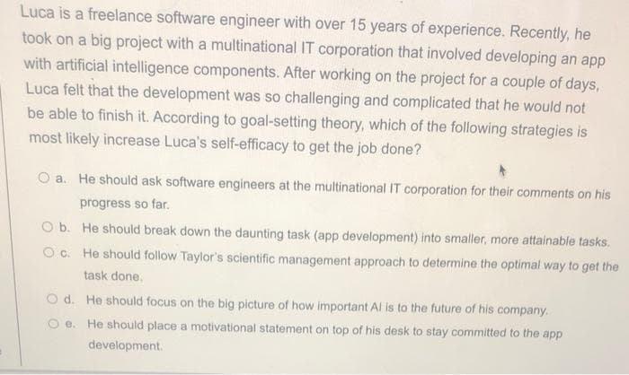 Luca is a freelance software engineer with over 15 years of experience. Recently, he
took on a big project with a multinational IT corporation that involved developing an app
with artificial intelligence components. After working on the project for a couple of days,
Luca felt that the development was so challenging and complicated that he would not
be able to finish it. According to goal-setting theory, which of the following strategies is
most likely increase Luca's self-efficacy to get the job done?
a. He should ask software engineers at the multinational IT corporation for their comments on his
progress so far.
O b. He should break down the daunting task (app development) into smaller, more attainable tasks.
O c. He should follow Taylor's scientific management approach to determine the optimal way to get the
task done.
O d. He should focus on the big picture of how important Al is to the future of his company.
e.
He should place a motivational statement on top of his desk to stay committed to the app
development.
