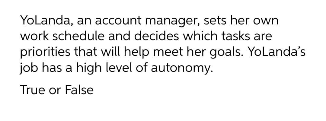 YoLanda, an account manager, sets her own
work schedule and decides which tasks are
priorities that will help meet her goals. Yolanda's
job has a high level of autonomy.
True or False
