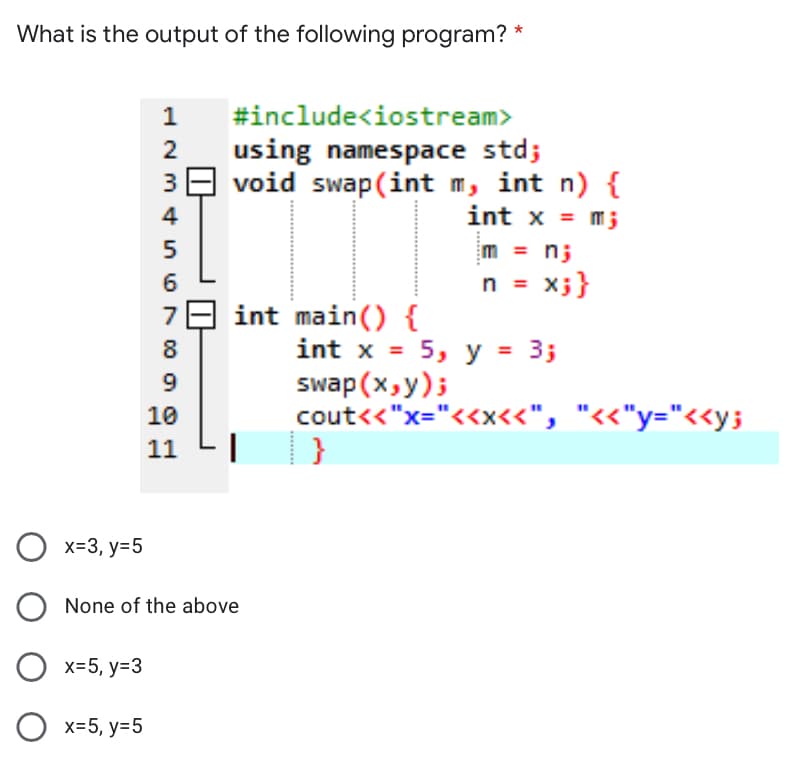 What is the output of the following program? *
1
#include<iostream>
using namespace std;
39 void swap(int m, int n) {
int x = m;
2
4
m = n;
n = x;}
int main() {
int x = 5, y = 3;
swap (x,y);
cout<<"x="<<x<<", "<<"y="<<y;
8
%3D
9.
10
11
O x=3, y=5
None of the above
х-5, у-3
О х-5, у-5
