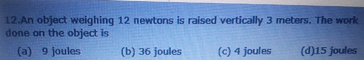 12.An object weighing 12 newtons is raised vertically 3 meters. The work
done on the object is
(a) 9 joules
(b) 36 joules
(c) 4 joules
(d)15 joules
