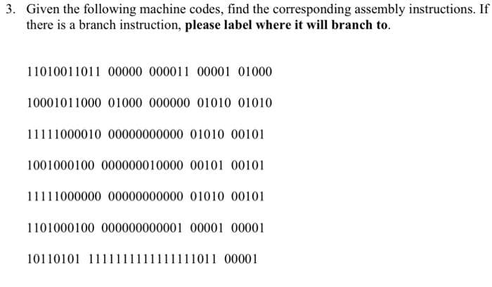 3. Given the following machine codes, find the corresponding assembly instructions. If
there is a branch instruction, please label where it will branch to.
11010011011 00000 000011 00001 01000
10001011000 01000 000000 01010 01010
11111000010 00000000000 01010 00101
1001000100 000000010000 00101 00101
11111000000 00000000000 01010 00101
1101000100 000000000001 00001 00001
10110101 1111111111111111011 00001
