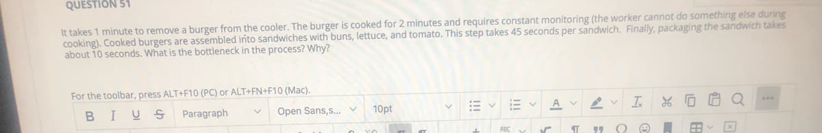 QUESTION 51
It takes 1 minute to remove a burger from the cooler. The burger is cooked for 2 minutes and requires constant monitoring (the worker cannot do something else during
cooking). Cooked burgers are assembled into sandwiches with buns, lettuce, and tomato. This step takes 45 seconds per sandwich. Finally, packaging the sandwich takes
about 10 seconds. What is the bottleneck in the process? Why?
For the toolbar, press ALT+F10 (PC) or ALT+FN+F10 (Mac).
BIUS
Paragraph
Open Sans,s.
10pt
A V
