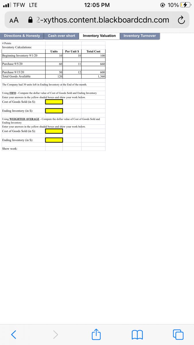 l TEW LTE
12:05 PM
@ 10%
AA
2-xythos.content.blackboardcdn.com C
Directions & Honesty
Cash over short
Inventory Valuation
Inventory Turnover
4 Points
Inventory Calculations:
Units
Per Unit S
Total Cost
Beginning Inventory 9/1/20
10
10
100
Purchase 9/5/20
60
11
660
Purchase 9/15/20
Total Goods Available
50
120
12
600
1,360
The Company had 30 units left in Ending Inventory at the End of the month.
Using FIFO - Compute the dollar value of Cost of Goods Sold and Ending Inventory
Enter your answers in the yellow shaded boxes and show your work below.
Cost of Goods Sold (in S):
Ending Inventory (in $):
Using WEIGHTED AVERAGE - Compute the dollar value of Cost of Goods Sold and
Ending Inventory
Enter your answers in the yellow shaded boxes and show your work below.
Cost of Goods Sold (in $):
Ending Inventory (in S):
Show work:
