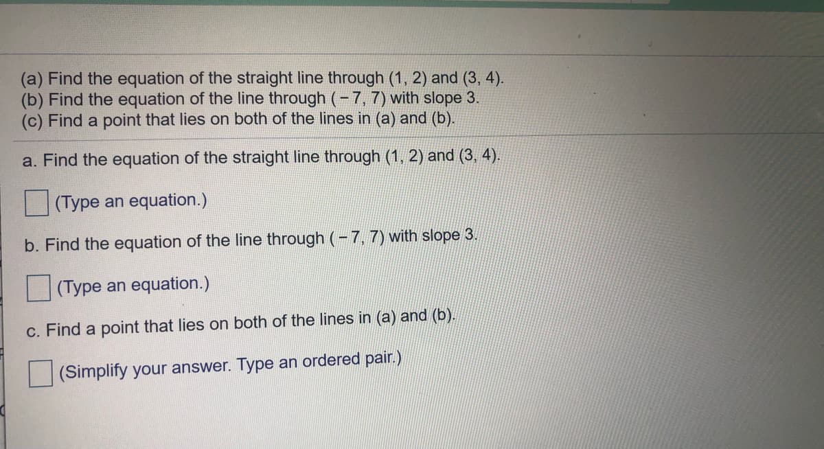 ### Linear Equations and Intersection Point

**Tasks:**

(a) Find the equation of the straight line through (1, 2) and (3, 4).

(b) Find the equation of the line through (−7, 7) with slope 3.

(c) Find a point that lies on both of the lines in (a) and (b).

---

#### a. Find the equation of the straight line through (1, 2) and (3, 4).

(Provide an area for input)

\[ \text{(Type an equation.)} \]

---

#### b. Find the equation of the line through (−7, 7) with slope 3.

(Provide an area for input)

\[ \text{(Type an equation.)} \]

---

#### c. Find a point that lies on both of the lines in (a) and (b).

(Provide an area for input)

\[ \text{(Simplify your answer. Type an ordered pair.)} \]