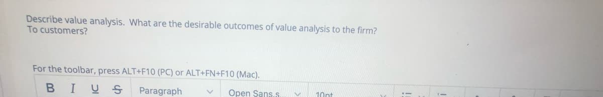 Describe value analysis. What are the desirable outcomes of value analysis to the firm?
To customers?
For the toolbar, press ALT+F10 (PC) or ALT+FN+F10 (Mac).
BIUS
Paragraph
Open Sans.s.
10pt
