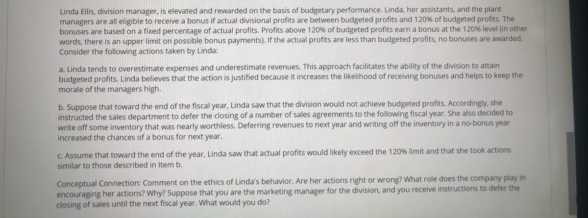 Linda Ellis, division manager, is elevated and rewarded on the basis of budgetary performance. Linda, her assistants, and the plant
managers are all eligible to receive a bonus if actual divisional profits are between budgeted profits and 120% of budgeted profits. The
bonuses are based on a fixed percentage of actual profits. Profits above 120% of budgeted profits earn a bonus at the 120% level (in other
words, there is an upper limit on possible bonus payments). If the actual profits are less than budgeted profits, no bonuses are awarded.
Consider the following actions taken by Linda:
a. Linda tends to overestimate expenses and underestimate revenues. This approach facilitates the ability of the division to attain
budgeted profits. Linda believes that the action is justified because it increases the likelihood of receiving bonuses and helps to keep the
morale of the managers high.
b. Suppose that toward the end of the fiscal year, Linda saw that the division would not achieve budgeted profits. Accordingly, she
instructed the sales department to defer the closing of a number of sales agreements to the following fiscal year. She also decided to
write off some inventory that was nearly worthless. Deferring revenues to next year and writing off the inventory in a no-bonus year
increased the chances of a bonus for next year.
C. Assume that toward the end of the year, Linda saw that actual profits would likely exceed the 120% limit and that she took actions
similar to those described in Item b.
Conceptual Connection: Comment on the ethics of Linda's behavior. Are her actions right or wrong? What role does the company play in
encouraging her actions? Why? Suppose that you are the marketing manager for the division, and you receive instructions to defer the
closing of sales until the next fiscal year. What would you do?
