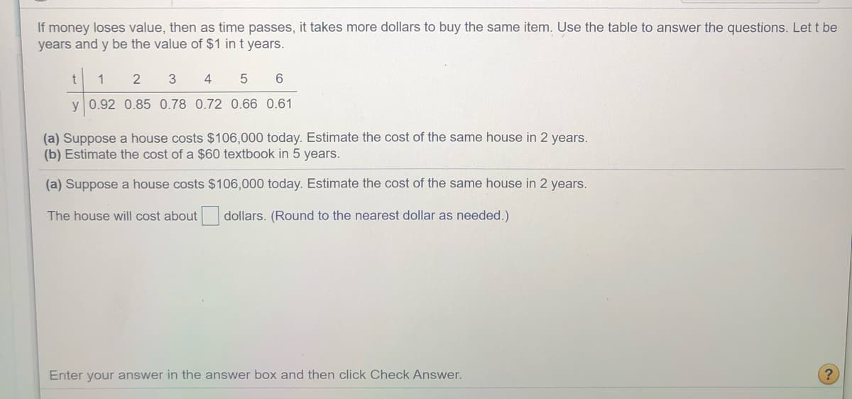 **Understanding the Effects of Inflation Over Time**

If money loses value, then as time passes, it takes more dollars to buy the same item. Use the table below to answer the questions. Let \( t \) be the number of years and \( y \) be the value of $1 in \( t \) years.

| \( t \) | 1   | 2   | 3   | 4   | 5   | 6   |
|--------|-----|-----|-----|-----|-----|-----|
| \( y \) | 0.92 | 0.85 | 0.78 | 0.72 | 0.66 | 0.61 |

---

### Exercise 1

(a) Suppose a house costs $106,000 today. Estimate the cost of the same house in 2 years.

(b) Estimate the cost of a $60 textbook in 5 years.

---

### Solution

(a) Suppose a house costs $106,000 today. Estimate the cost of the same house in 2 years.

The house will cost about ______________ dollars. (Round to the nearest dollar as needed.)

---

**Instructions:**

1. Calculate the new cost using the provided value for \( t = 2 \).
   - For the house example: \( 106,000 \times \frac{1}{0.85} \)
   - For the textbook example: \( 60 \times \frac{1}{0.66} \)

2. Enter your answer in the answer box and then click "Check Answer."