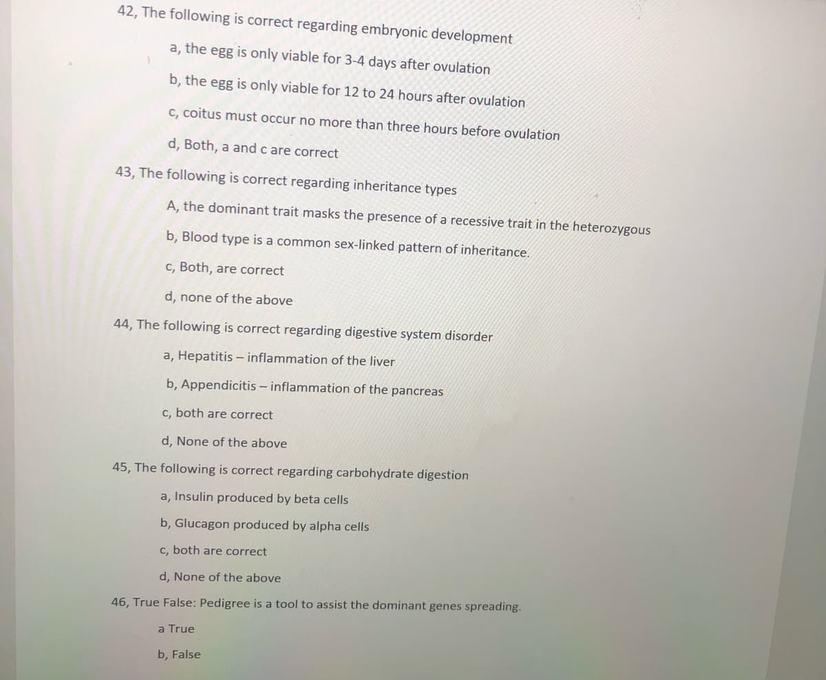 42, The following is correct regarding embryonic development
a, the egg is only viable for 3-4 days after ovulation
b, the egg is only viable for 12 to 24 hours after ovulation
C, coitus must occur no more than three hours before ovulation
d, Both, a and c are correct
43, The following is correct regarding inheritance types
A, the dominant trait masks the presence of a recessive trait in the heterozygous
b, Blood type is a common sex-linked pattern of inheritance.
c, Both, are correct
d, none of the above
44, The following is correct regarding digestive system disorder
a, Hepatitis –- inflammation of the liver
b, Appendicitis – inflammation of the pancreas
c, both are correct
d, None of the above
45, The following is correct regarding carbohydrate digestion
a, Insulin produced by beta cells
b, Glucagon produced by alpha cells
c, both are correct
d, None of the above
46, True False: Pedigree is a tool to assist the dominant genes spreading.
a True
b, False
