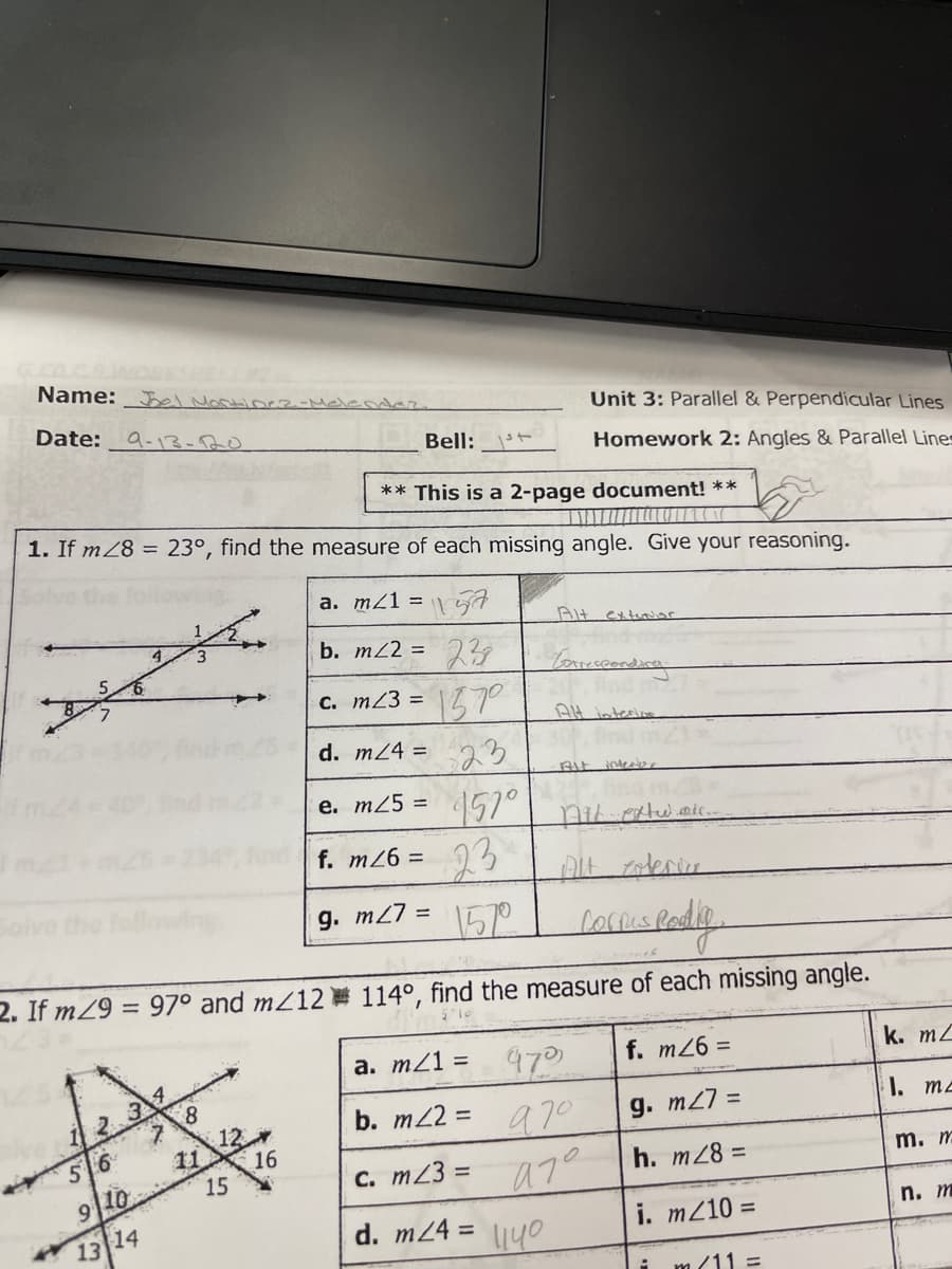 Name: Bel MaRtioe2-Mele der.
Date:
Unit 3: Parallel & Perpendicular Lines
9-13-20
Bell:
Homework 2: Angles & Parallel Lines
** This is a 2-page document! **
1. If mZ8 = 23°, find the measure of each missing angle. Give your reasoning.
a. m21 = \
Alt extu or
b. mZ2 = 23
C. m23 =
157°
AH intesine
d. m24 =
23
e. m25 =
157°
intere.
f. m26 =
23
Solve the follown
g. m27 =
15°
lorrispadiy
2. If mZ9 = 97° and mZ12 114°, find the measure of each missing angle.
a. m21 =
970
b. m22 = a70
f. m26 =
k. m2
8.
12
11
2.3
g. m27 =
1. ma
5 6
16
15
C. m23 =
h. m28 =
m. m
9 10
13 14
d. m24 =
i. m210 =
n. т
l140
m(11 =
