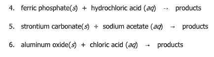 4. ferric phosphate(s) + hydrochloric acid (ag)
products
->
5. strontium carbonate(s) + sodium acetate (ag)
products
6. aluminum oxide(s) + chloric acid (ag)
products
