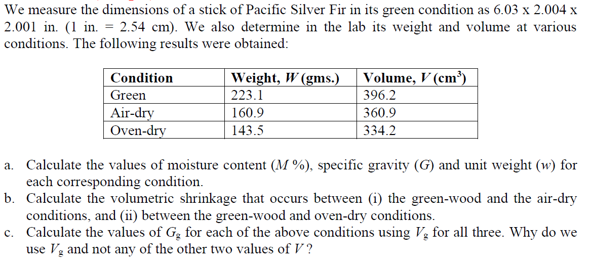 We measure the dimensions of a stick of Pacific Silver Fir in its green condition as 6.03 x 2.004 x
2.001 in. (1 in.
conditions. The following results were obtained:
= 2.54 cm). We also determine in the lab its weight and volume at various
Condition
Weight, W (gms.)
Volume, V (cm³)
Green
223.1
396.2
Air-dry
Oven-dry
160.9
360.9
143.5
334.2
a. Calculate the values of moisture content (M %), specific gravity (G) and unit weight (w) for
each corresponding condition.
b. Calculate the volumetric shrinkage that occurs between (i) the green-wood and the air-dry
conditions, and (ii) between the green-wood and oven-dry conditions.
c. Calculate the values of G, for each of the above conditions using Vg for all three. Why do we
use Vg and not any of the other two values of V ?
