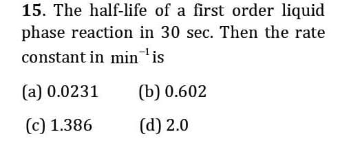 15. The half-life of a first order liquid
phase reaction in 30 sec. Then the rate
constant in minis
(а) 0.0231
(b) 0.602
(c) 1.386
(d) 2.0
