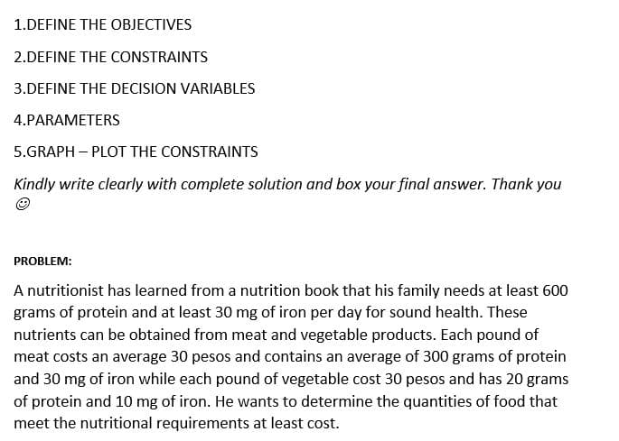 1.DEFINE THE OBJECTIVES
2.DEFINE THE CONSTRAINTS
3.DEFINE THE DECISION VARIABLES
4.PARAMETERS
5.GRAPH – PLOT THE CONSTRAINTS
Kindly write clearly with complete solution and box your final answer. Thank you
PROBLEM:
A nutritionist has learned from a nutrition book that his family needs at least 600
grams of protein and at least 30 mg of iron per day for sound health. These
nutrients can be obtained from meat and vegetable products. Each pound of
meat costs an average 30 pesos and contains an average of 300 grams of protein
and 30 mg of iron while each pound of vegetable cost 30 pesos and has 20 grams
of protein and 10 mg of iron. He wants to determine the quantities of food that
meet the nutritional requirements at least cost.
