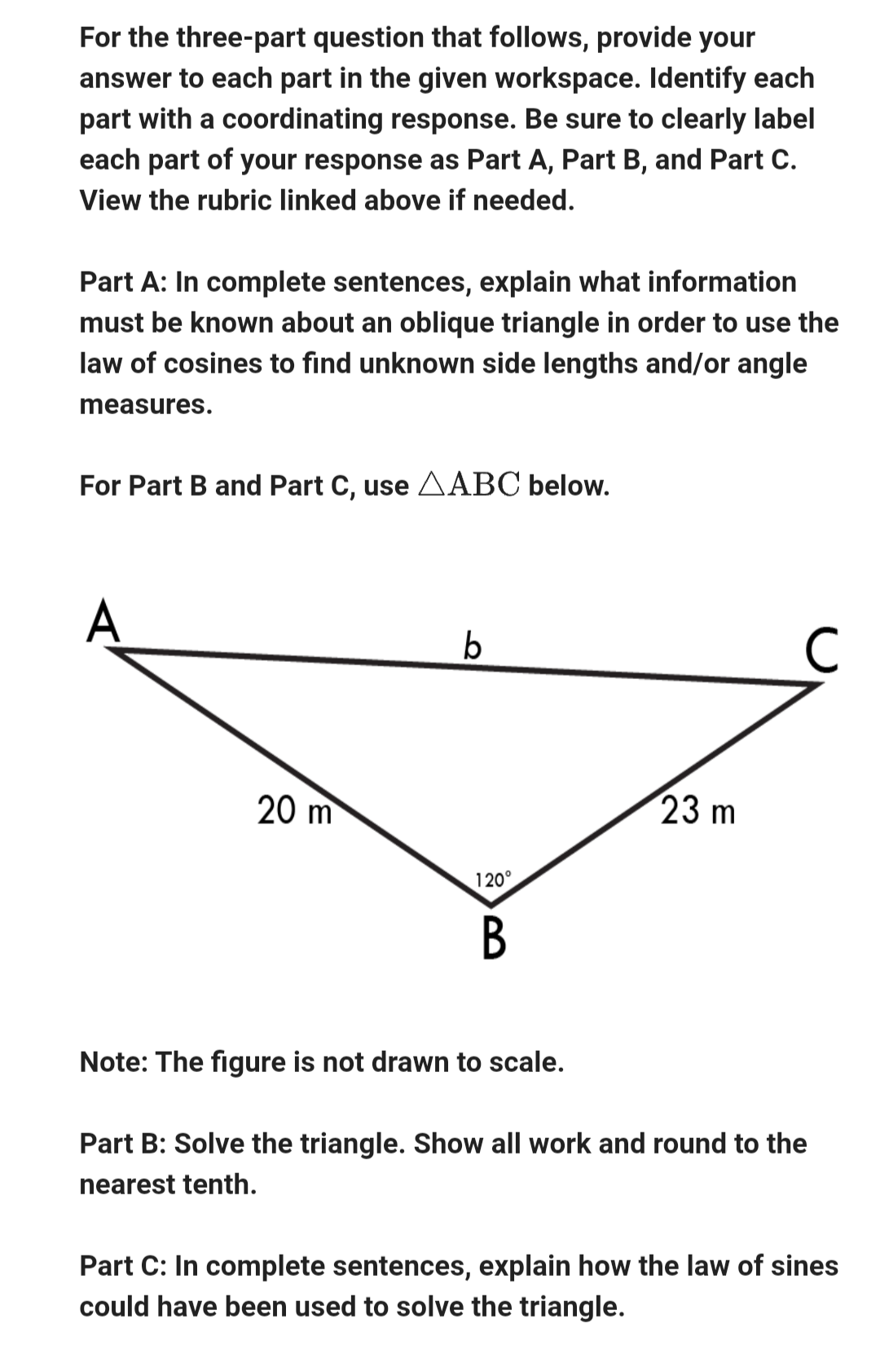 For the three-part question that follows, provide your
answer to each part in the given workspace. Identify each
part with a coordinating response. Be sure to clearly label
each part of your response as Part A, Part B, and Part C.
View the rubric linked above if needed.
Part A: In complete sentences, explain what information
must be known about an oblique triangle in order to use the
law of cosines to find unknown side lengths and/or angle
measures.
For Part B and Part C, use ABC below.
A
20 m
b
120°
B
Note: The figure is not drawn to scale.
23 m
Part B: Solve the triangle. Show all work and round to the
nearest tenth.
Part C: In complete sentences, explain how the law of sines
could have been used to solve the triangle.