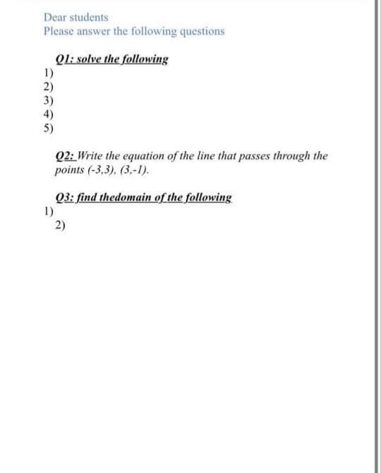 Dear students
Please answer the following questions
Ql: solve the following
1)
2)
3)
4)
5)
Q2: Write the equation of the line that passes through the
points (-3,3), (3,-1).
Q3: find thedomain of the following
1)
2)
